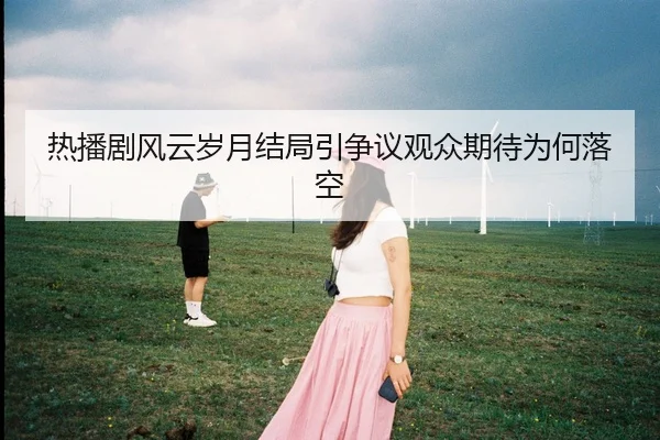 热播剧风云岁月结局引争议观众期待为何落空